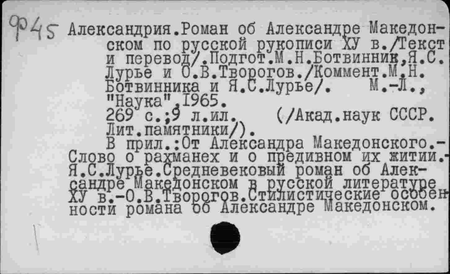 ﻿Александрия.Роман об Александре Македонском по русской рукописи ХУ в./Текст и перевод/.Подгот.М.Н.Ботвинник,Я.С. Лурье и 0.В.Творогов./Коммент.М.Н. Ботвинника и Я.С.Лурье/. М.-Л., "Наука”.1965. 269 с.;9 л.ил. (/Акад.наук СССР. Лит.памятники/).
В прил.:0т Александра Македонского.-Слово о -------- " “	---- --------
Слово о рахманех и о предивном их житии.-Я.С.Лурье.Средневековый роман об Александре Македонском в русской литературе ХУ в.-О.В.Творогов.Стилистипеские особе» ности романа оо Александре Македонском.
ности романа г